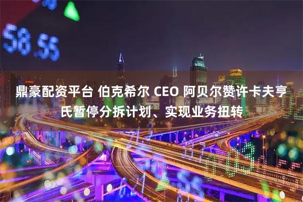 鼎豪配资平台 伯克希尔 CEO 阿贝尔赞许卡夫亨氏暂停分拆计划、实现业务扭转